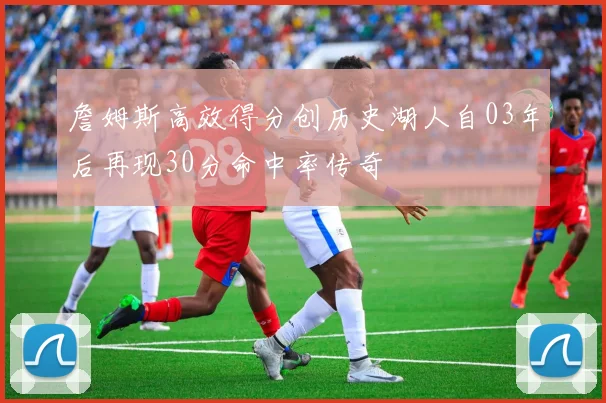 詹姆斯高效得分创历史湖人自03年后再现30分命中率传奇