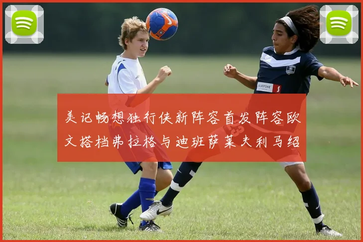 美记畅想独行侠新阵容首发阵容欧文搭档弗拉格与迪班萨莱夫利马绍尔共筑冠军梦