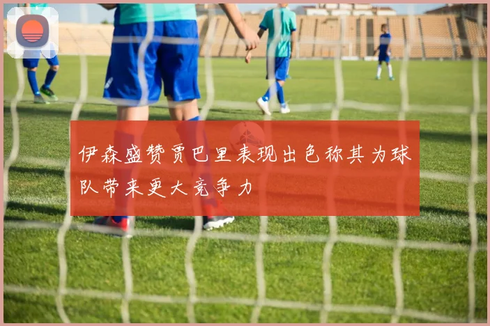 伊森盛赞贾巴里表现出色称其为球队带来更大竞争力