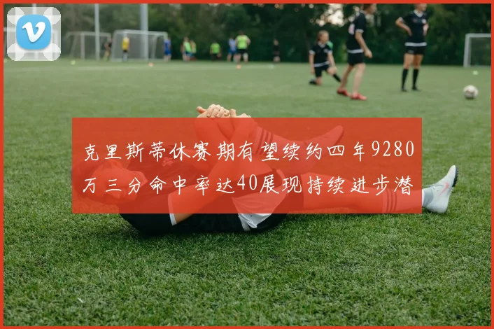 克里斯蒂休赛期有望续约四年9280万三分命中率达40展现持续进步潜力