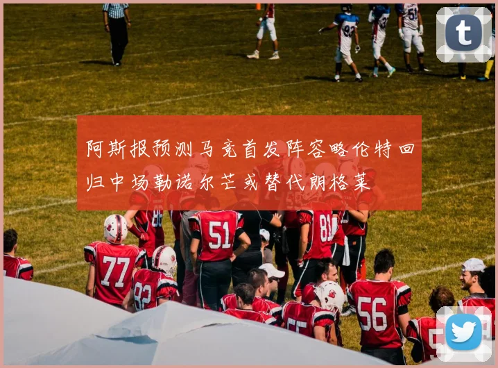 阿斯报预测马竞首发阵容略伦特回归中场勒诺尔芒或替代朗格莱
