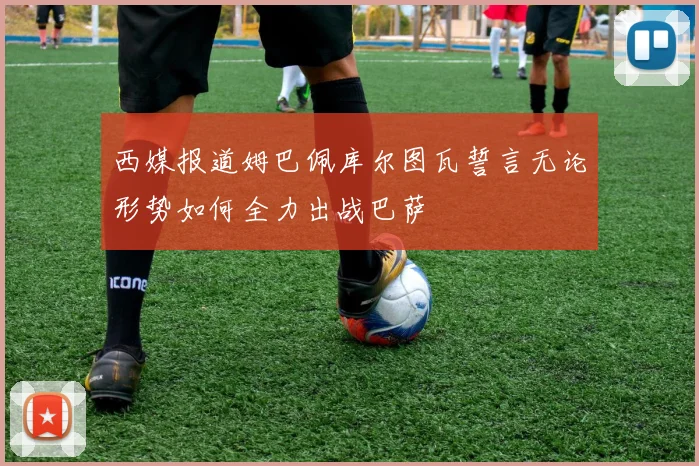 西媒报道姆巴佩库尔图瓦誓言无论形势如何全力出战巴萨