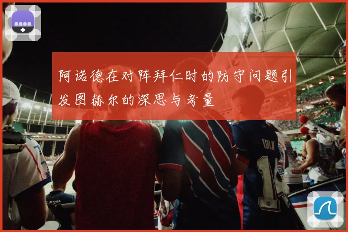 阿诺德在对阵拜仁时的防守问题引发图赫尔的深思与考量
