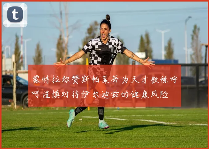 蒙特拉称赞斯帕莱蒂为天才教练呼吁谨慎对待伊尔迪兹的健康风险