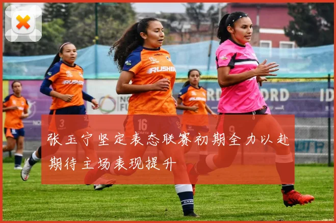 张玉宁坚定表态联赛初期全力以赴期待主场表现提升