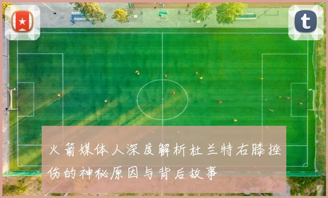 火箭媒体人深度解析杜兰特右膝挫伤的神秘原因与背后故事