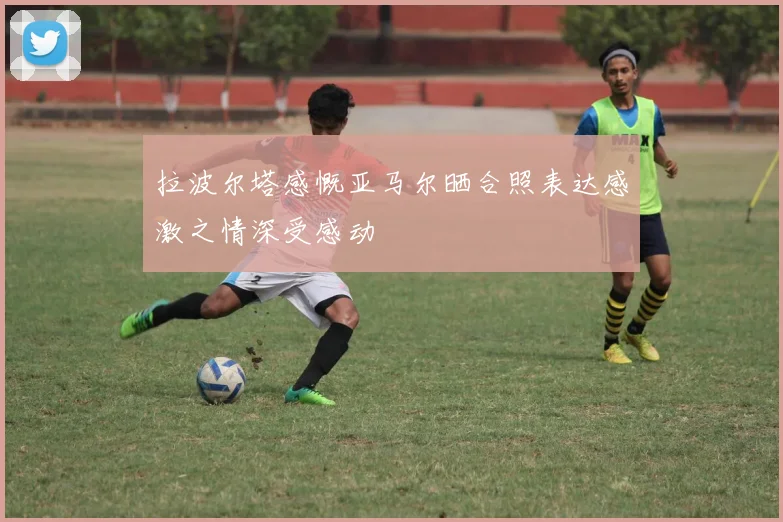 拉波尔塔感慨亚马尔晒合照表达感激之情深受感动