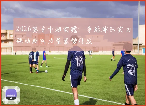2026赛季中超前瞻：争冠球队实力强劲新兴力量蓄势待发